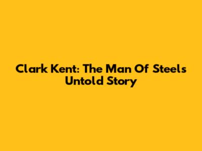 Clark Kent: The Man Of Steel's Untold Story
