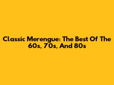 Classic Merengue: The Best Of The 60s, 70s, And 80s