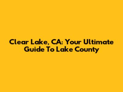 Clear Lake, CA: Your Ultimate Guide To Lake County