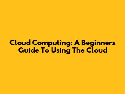 Cloud Computing: A Beginner's Guide To Using The Cloud