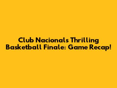 Club Nacional's Thrilling Basketball Finale: Game Recap!