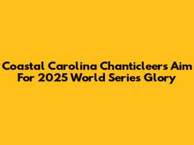 Coastal Carolina Chanticleers Aim For 2025 World Series Glory