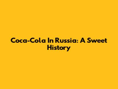 Coca-Cola In Russia: A Sweet History
