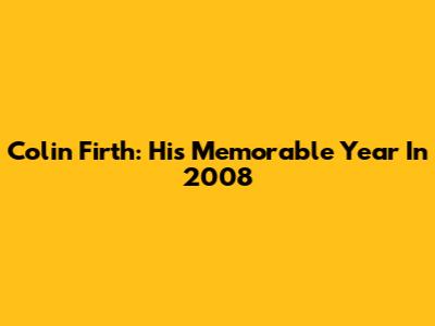 Colin Firth: His Memorable Year In 2008