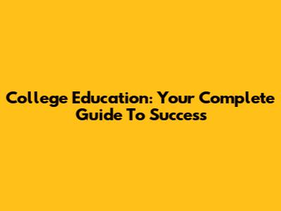 College Education: Your Complete Guide To Success