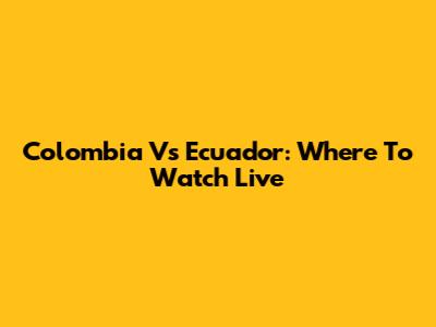 Colombia Vs Ecuador: Where To Watch Live