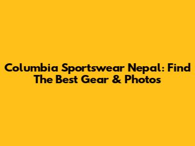 Columbia Sportswear Nepal: Find The Best Gear & Photos
