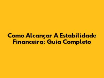 Como Alcançar A Estabilidade Financeira: Guia Completo
