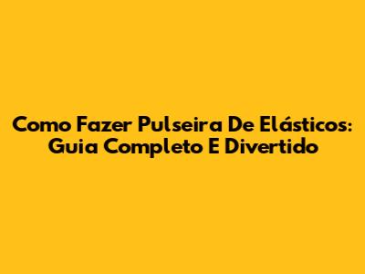 Como Fazer Pulseira De Elásticos: Guia Completo E Divertido