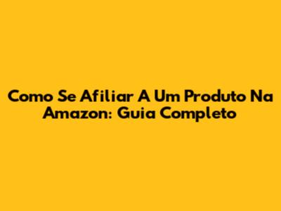 Como Se Afiliar A Um Produto Na Amazon: Guia Completo