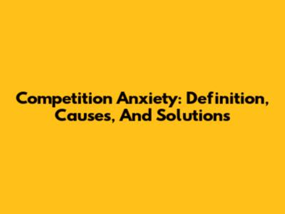 Competition Anxiety: Definition, Causes, And Solutions