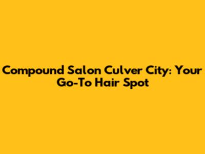 Compound Salon Culver City: Your Go-To Hair Spot