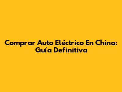 Comprar Auto Eléctrico En China: Guía Definitiva