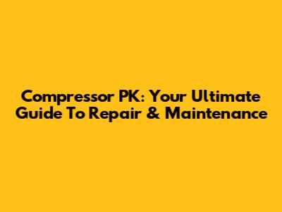 Compressor PK: Your Ultimate Guide To Repair & Maintenance