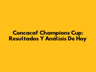 Concacaf Champions Cup: Resultados Y Análisis De Hoy