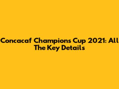 Concacaf Champions Cup 2021: All The Key Details