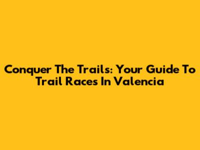 Conquer The Trails: Your Guide To Trail Races In Valencia