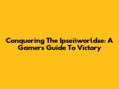 Conquering The Ipseiiworldse: A Gamer's Guide To Victory
