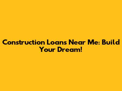 Construction Loans Near Me: Build Your Dream!