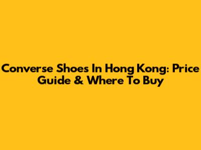 Converse Shoes In Hong Kong: Price Guide & Where To Buy