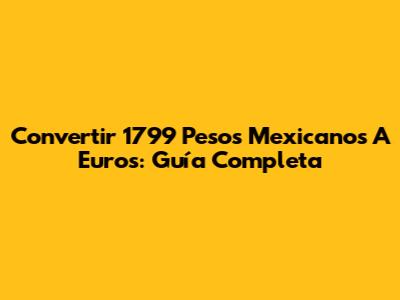 Convertir 1799 Pesos Mexicanos A Euros: Guía Completa