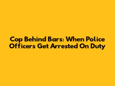 Cop Behind Bars: When Police Officers Get Arrested On Duty