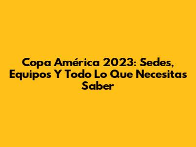 Copa América 2023: Sedes, Equipos Y Todo Lo Que Necesitas Saber