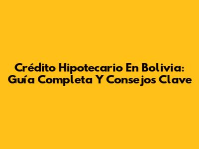 Crédito Hipotecario En Bolivia: Guía Completa Y Consejos Clave