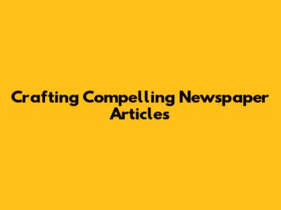 Crafting Compelling Newspaper Articles