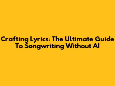 Crafting Lyrics: The Ultimate Guide To Songwriting Without AI