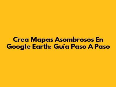 Crea Mapas Asombrosos En Google Earth: Guía Paso A Paso