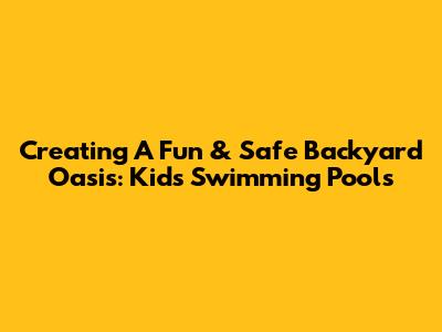 Creating A Fun & Safe Backyard Oasis: Kids' Swimming Pools