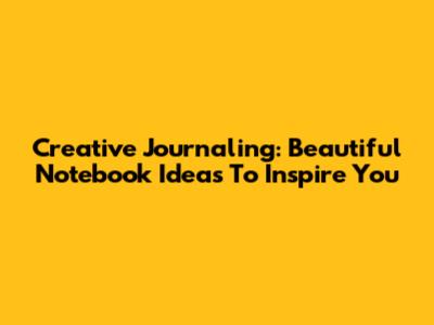 Creative Journaling: Beautiful Notebook Ideas To Inspire You
