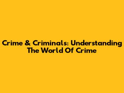 Crime & Criminals: Understanding The World Of Crime