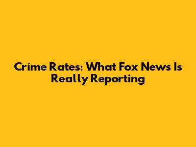 Crime Rates: What Fox News Is Really Reporting
