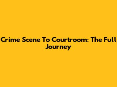 Crime Scene To Courtroom: The Full Journey