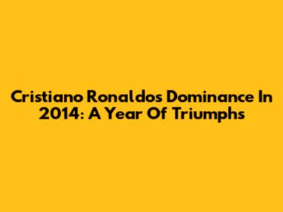 Cristiano Ronaldo's Dominance In 2014: A Year Of Triumphs