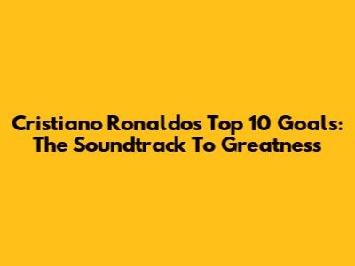 Cristiano Ronaldo's Top 10 Goals: The Soundtrack To Greatness