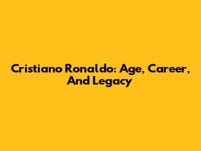 Cristiano Ronaldo: Age, Career, And Legacy