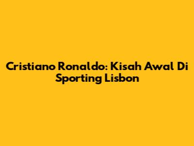 Cristiano Ronaldo: Kisah Awal Di Sporting Lisbon