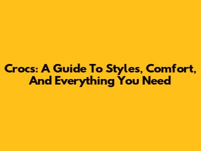 Crocs: A Guide To Styles, Comfort, And Everything You Need