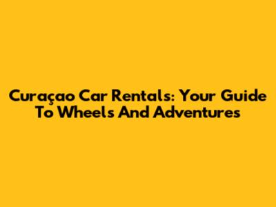 Curaçao Car Rentals: Your Guide To Wheels And Adventures