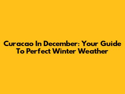 Curacao In December: Your Guide To Perfect Winter Weather