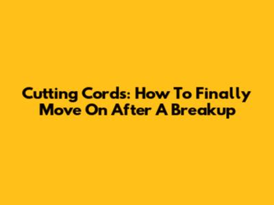 Cutting Cords: How To Finally Move On After A Breakup