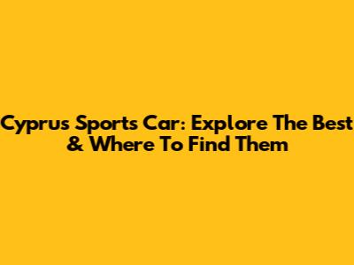 Cyprus Sports Car: Explore The Best & Where To Find Them