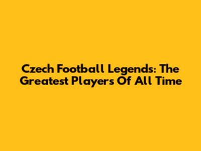 Czech Football Legends: The Greatest Players Of All Time