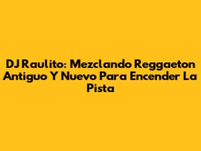 DJ Raulito: Mezclando Reggaeton Antiguo Y Nuevo Para Encender La Pista