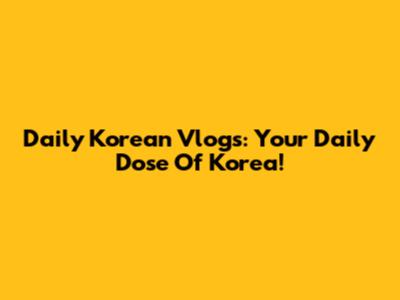 Daily Korean Vlogs: Your Daily Dose Of Korea!
