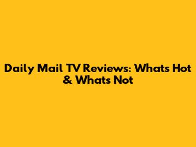 Daily Mail TV Reviews: What's Hot & What's Not