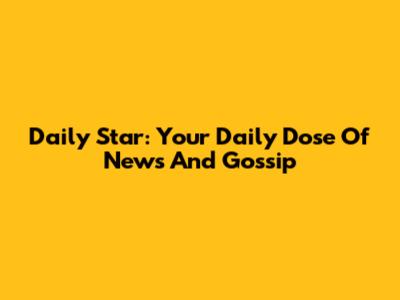 Daily Star: Your Daily Dose Of News And Gossip